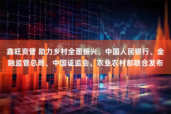 鑫旺资管 助力乡村全面振兴，中国人民银行、金融监管总局、中国证监会、农业农村部联合发布
