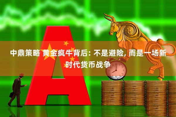 中鼎策略 黄金疯牛背后: 不是避险, 而是一场新时代货币战争