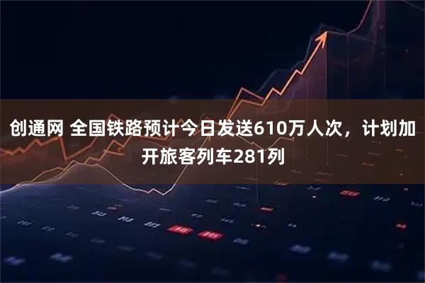创通网 全国铁路预计今日发送610万人次，计划加开旅客列车281列