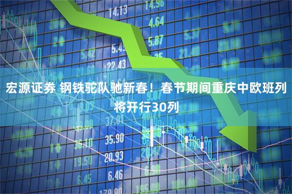 宏源证券 钢铁驼队驰新春！春节期间重庆中欧班列将开行30列