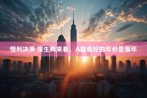恒利决策 按生肖来看，A股最好的年份是猴年