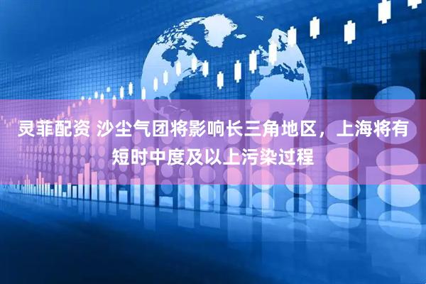 灵菲配资 沙尘气团将影响长三角地区，上海将有短时中度及以上污染过程