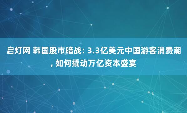 启灯网 韩国股市暗战: 3.3亿美元中国游客消费潮, 如何撬动万亿资本盛宴