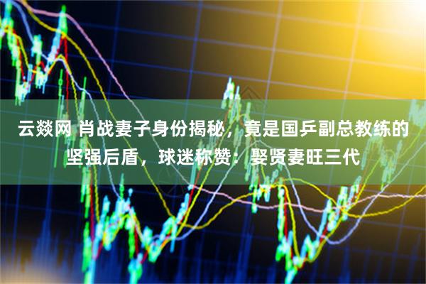 云燚网 肖战妻子身份揭秘，竟是国乒副总教练的坚强后盾，球迷称赞：娶贤妻旺三代