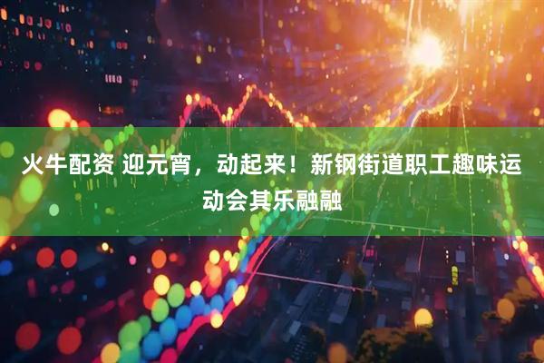 火牛配资 迎元宵，动起来！新钢街道职工趣味运动会其乐融融