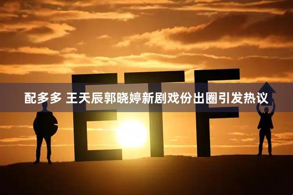 配多多 王天辰郭晓婷新剧戏份出圈引发热议