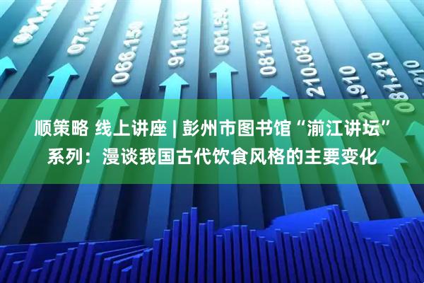 顺策略 线上讲座 | 彭州市图书馆“湔江讲坛”系列：漫谈我国古代饮食风格的主要变化