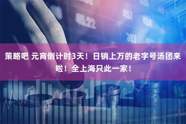 策略吧 元宵倒计时3天！日销上万的老字号汤团来啦！全上海只此一家！