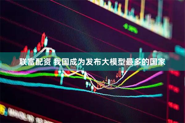 联富配资 我国成为发布大模型最多的国家
