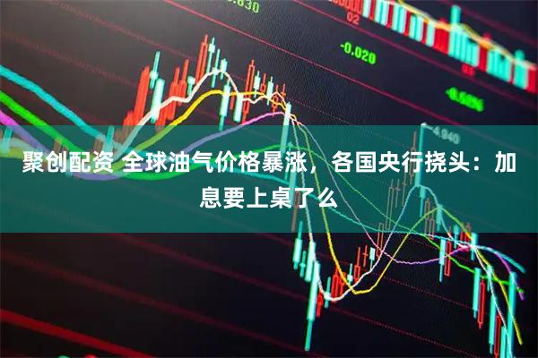 聚创配资 全球油气价格暴涨，各国央行挠头：加息要上桌了么