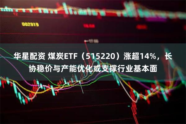华星配资 煤炭ETF（515220）涨超14%，长协稳价与产能优化或支撑行业基本面