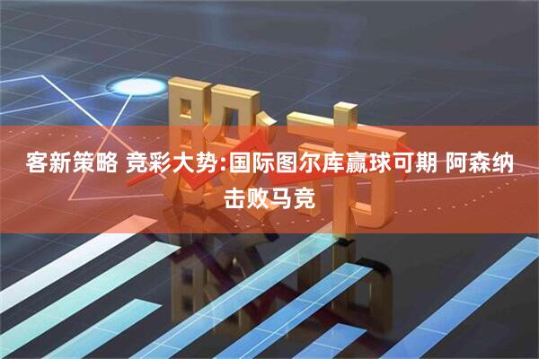 客新策略 竞彩大势:国际图尔库赢球可期 阿森纳击败马竞