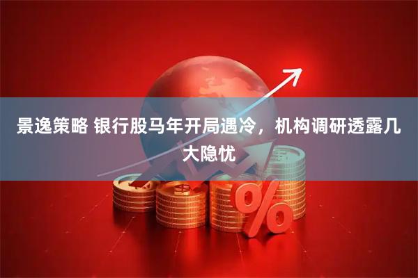 景逸策略 银行股马年开局遇冷，机构调研透露几大隐忧